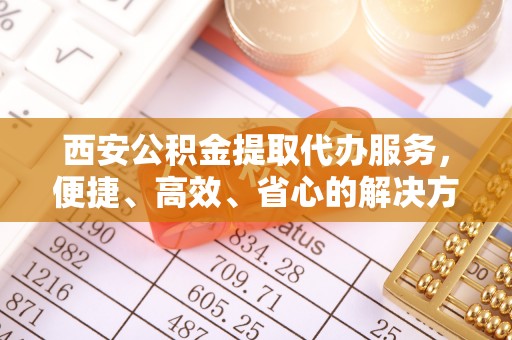 丰满西安公积金提取代办服务，便捷、高效、省心的解决方案