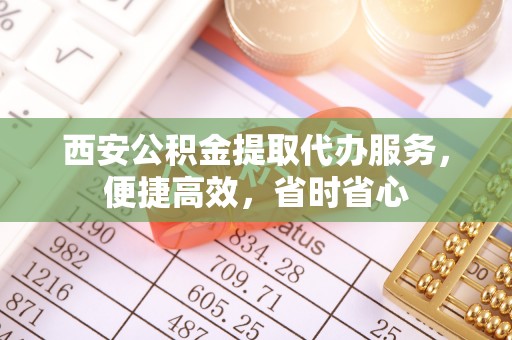 丰满西安公积金提取代办服务，便捷高效，省时省心
